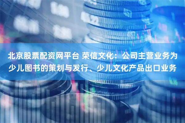 北京股票配资网平台 荣信文化：公司主营业务为少儿图书的策划与发行、少儿文化产品出口业务