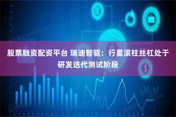 股票融资配资平台 瑞迪智驱：行星滚柱丝杠处于研发迭代测试阶段
