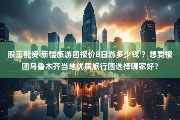 股王配资 新疆旅游团报价8日游多少钱 ？想要报团乌鲁木齐当地优质旅行团选择哪家好？
