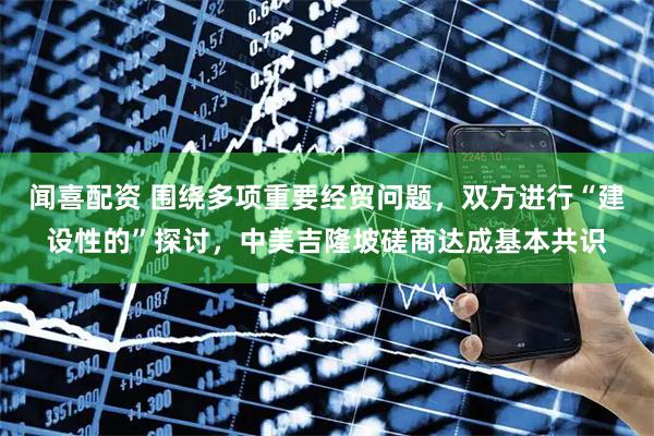 闻喜配资 围绕多项重要经贸问题，双方进行“建设性的”探讨，中美吉隆坡磋商达成基本共识