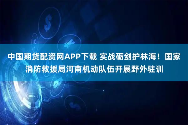 中国期货配资网APP下载 实战砺剑护林海！国家消防救援局河南机动队伍开展野外驻训