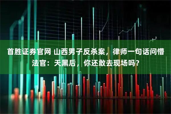 首胜证券官网 山西男子反杀案，律师一句话问懵法官：天黑后，你还敢去现场吗？