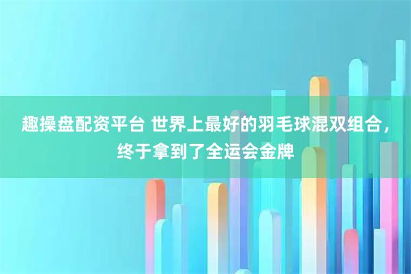 趣操盘配资平台 世界上最好的羽毛球混双组合，终于拿到了全运会金牌