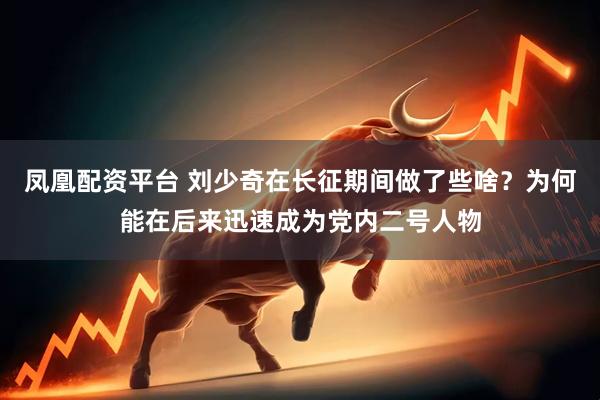 凤凰配资平台 刘少奇在长征期间做了些啥？为何能在后来迅速成为党内二号人物