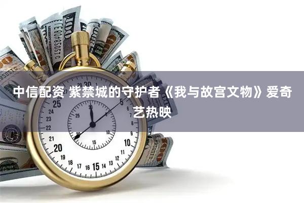 中信配资 紫禁城的守护者《我与故宫文物》爱奇艺热映