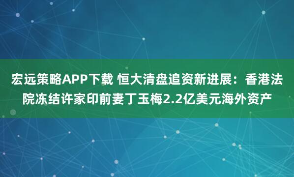 宏远策略APP下载 恒大清盘追资新进展：香港法院冻结许家印前妻丁玉梅2.2亿美元海外资产
