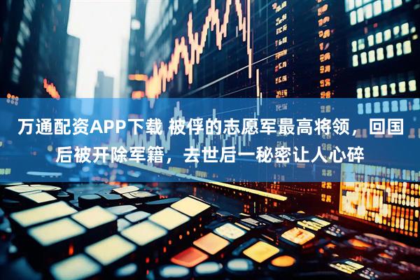 万通配资APP下载 被俘的志愿军最高将领，回国后被开除军籍，去世后一秘密让人心碎