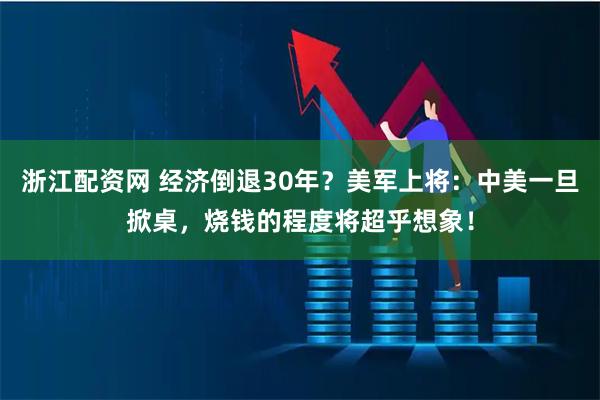 浙江配资网 经济倒退30年？美军上将：中美一旦掀桌，烧钱的程度将超乎想象！