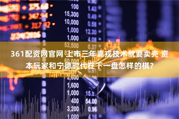 361配资网官网 上市三年嘉戎技术就要卖壳 资本玩家和宁德时代在下一盘怎样的棋？