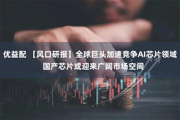 优益配 【风口研报】全球巨头加速竞争AI芯片领域   国产芯片或迎来广阔市场空间