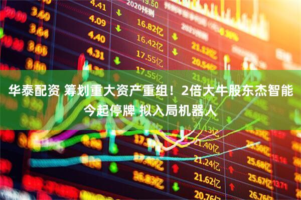 华泰配资 筹划重大资产重组！2倍大牛股东杰智能今起停牌 拟入局机器人
