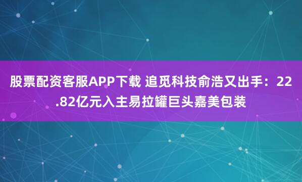 股票配资客服APP下载 追觅科技俞浩又出手：22.82亿元入主易拉罐巨头嘉美包装