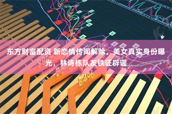东方财富配资 新恋情传闻解除，美女真实身份曝光，林诗栋队友铁证辟谣
