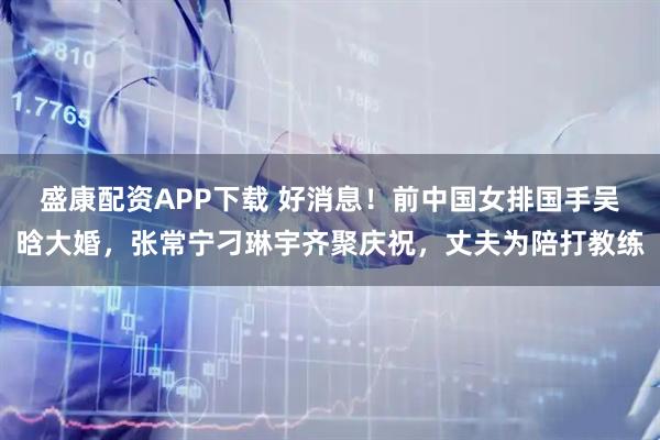 盛康配资APP下载 好消息！前中国女排国手吴晗大婚，张常宁刁琳宇齐聚庆祝，丈夫为陪打教练