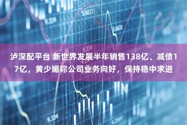 泸深配平台 新世界发展半年销售138亿、减债17亿，黄少媚称公司业务向好，保持稳中求进
