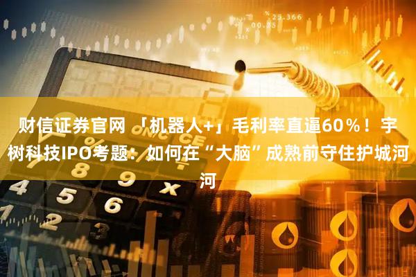 财信证券官网 「机器人+」毛利率直逼60％！宇树科技IPO考题：如何在“大脑”成熟前守住护城河